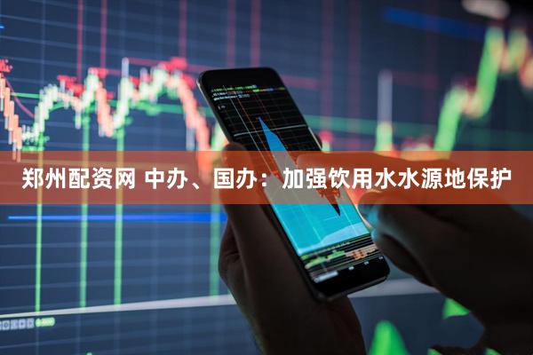 郑州配资网 中办、国办：加强饮用水水源地保护