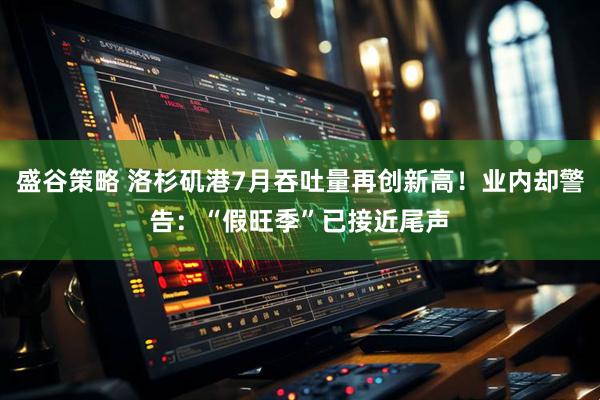 盛谷策略 洛杉矶港7月吞吐量再创新高！业内却警告：“假旺季”已接近尾声