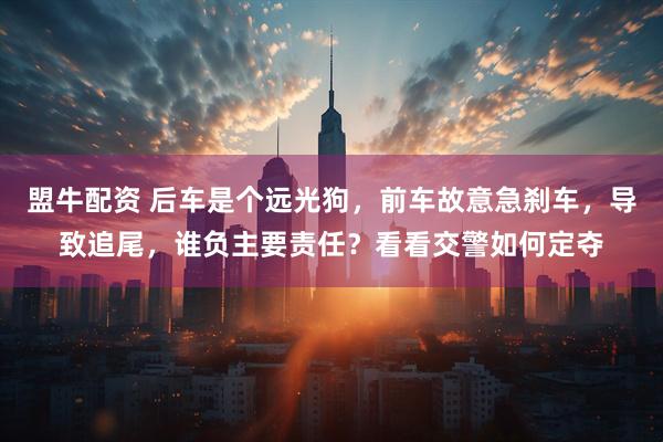 盟牛配资 后车是个远光狗，前车故意急刹车，导致追尾，谁负主要责任？看看交警如何定夺