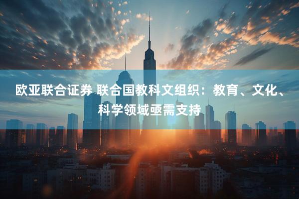 欧亚联合证券 联合国教科文组织：教育、文化、科学领域亟需支持