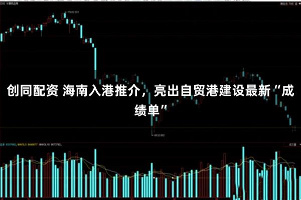 创同配资 海南入港推介，亮出自贸港建设最新“成绩单”