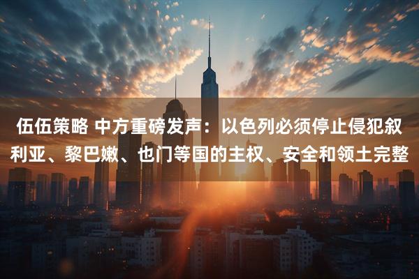 伍伍策略 中方重磅发声：以色列必须停止侵犯叙利亚、黎巴嫩、也门等国的主权、安全和领土完整