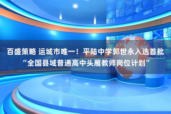 百盛策略 运城市唯一！平陆中学郭世永入选首批“全国县域普通高中头雁教师岗位计划”
