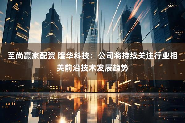 至尚赢家配资 隆华科技：公司将持续关注行业相关前沿技术发展趋势